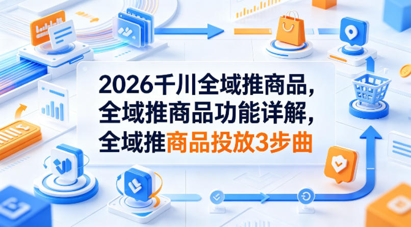 2026千川全域推商品,全域推商品功能详解,全域推商品投放3步曲-鼎铸网
