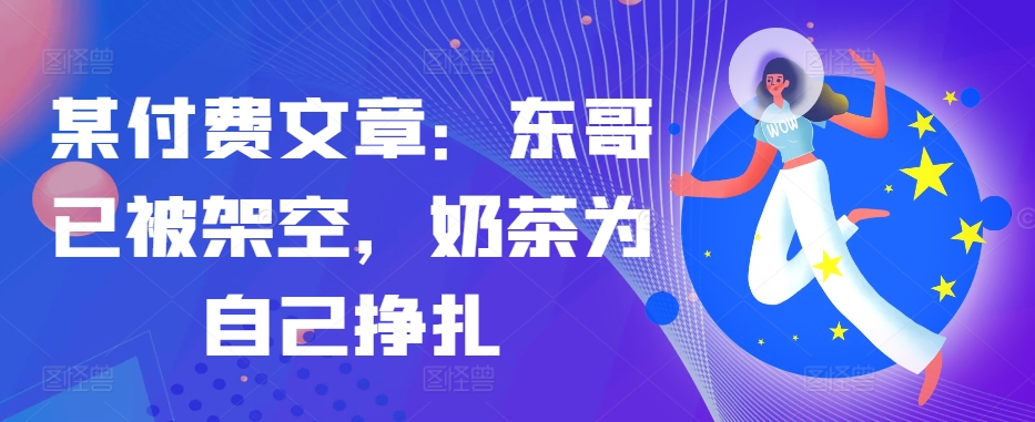 某付费文章：东哥已被架空，奶茶为自己挣扎!!-鼎铸网