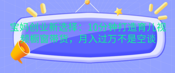 宝妈创业新选择：10分钟打造育儿视频橱窗带货，月入过W不是空谈【揭秘】-鼎铸网