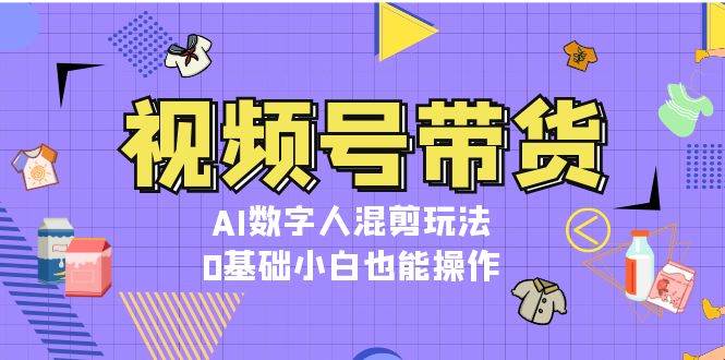 视频号带货,AI数字人混剪玩法,0基础小白也能操作-鼎铸网