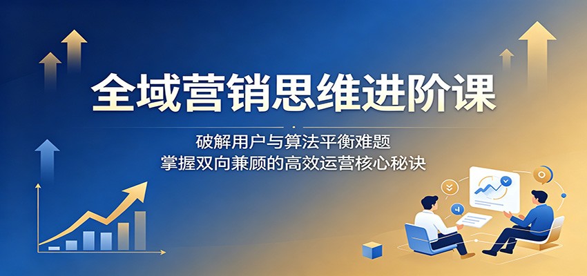 全域营销思维进阶课:破解用户与算法平衡难题,掌握双向兼顾的高效运营核心秘诀-鼎铸网