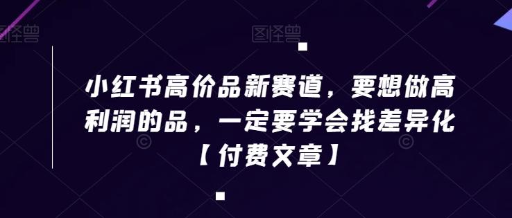 小红书高价品新赛道，要想做高利润的品，一定要学会找差异化【付费文章】-鼎铸网