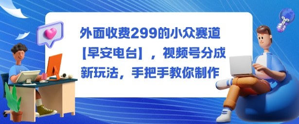 外面收费299的小众赛道【早安电台】,视频号分成新玩法,手把手教你制作-鼎铸网
