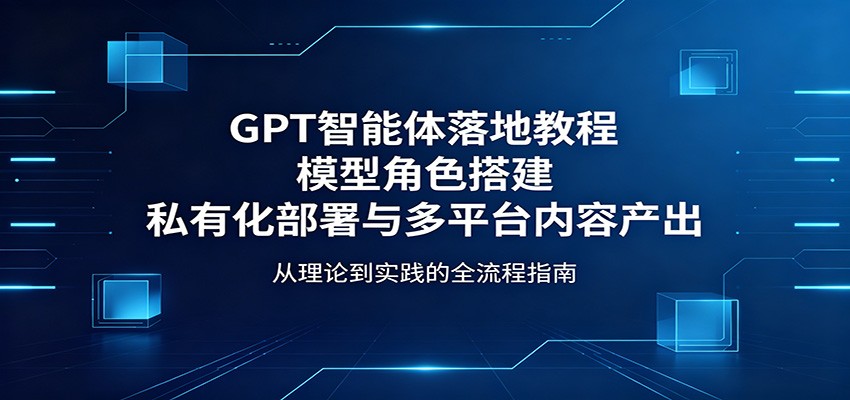 GPT智能体落地教程:模型角色搭建,私有化部署与多平台内容产出-鼎铸网