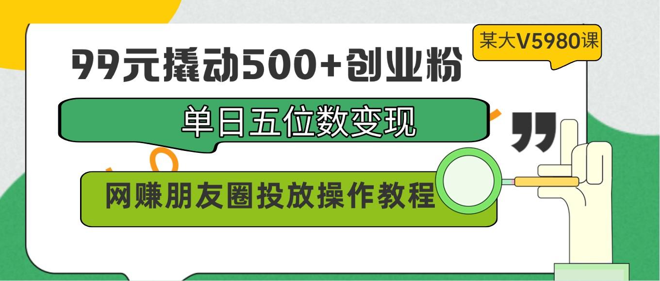 99元撬动500+创业粉，单日五位数变现，网赚朋友圈投放操作教程价值5980！-鼎铸网