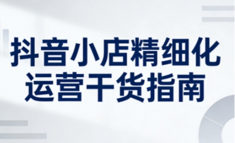 抖音小店精细化运营干货指南新版,助力商家系统提升店铺运营能力(更新26年5月)-鼎铸网