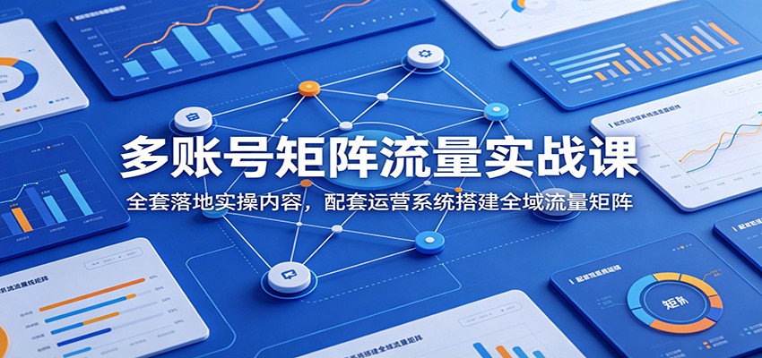 多账号矩阵流量实战课：全套落地实操内容，配套运营系统搭建全域流量矩阵-鼎铸网