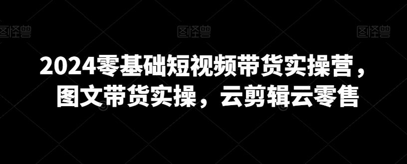 2024零基础短视频带货实操营，图文带货实操，云剪辑云零售-鼎铸网