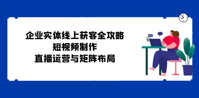 企业实体线上获客全攻略：短视频制作、直播运营与矩阵布局-鼎铸网