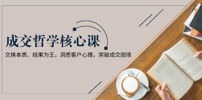 成交哲学课，交换本质、结果为王，洞悉客户心理，突破成交困境-鼎铸网