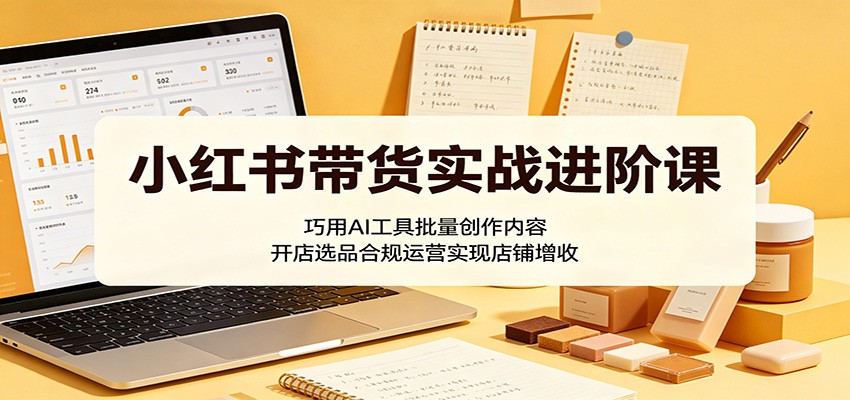 小红书带货实战进阶课:巧用AI工具批量创作内容,开店选品合规运营实现店铺增收-鼎铸网