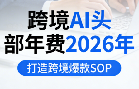 跨境AI头部年费2026年,打造跨境爆款SOP(更新5月)-鼎铸网