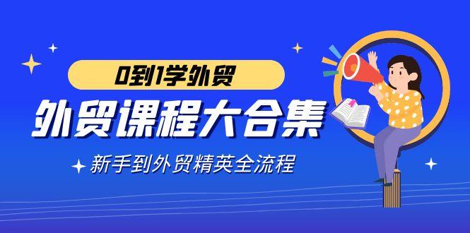 外贸-课程大合集，0到1学外贸，新手到外贸精英全流程(180节课)-鼎铸网