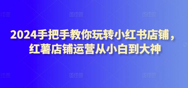 2024手把手教你玩转小红书店铺，红薯店铺运营从小白到大神-鼎铸网