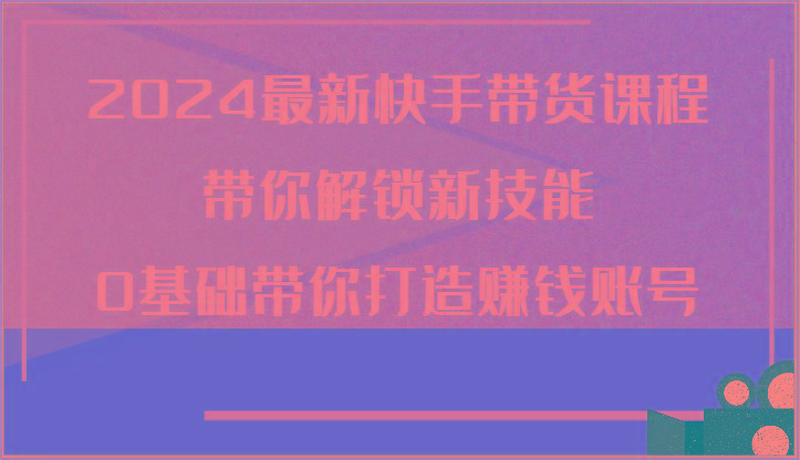 2024最新快手带货课程，带你解锁新技能，0基础带你打造赚钱账号-鼎铸网