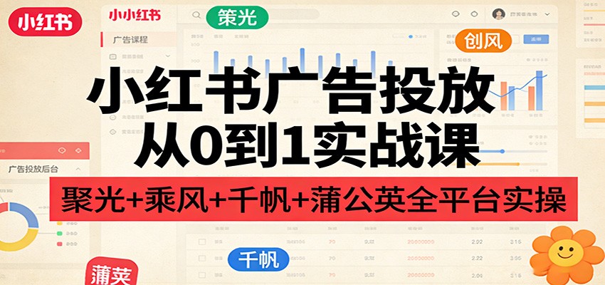 小红书广告投放从0到1实战课:聚光+乘风+千帆+蒲公英全平台实操-鼎铸网