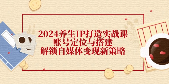 2024养生IP打造实战课：账号定位与搭建，解锁自媒体变现新策略-鼎铸网