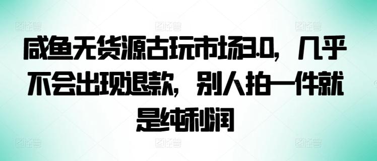 咸鱼无货源古玩市场3.0，几乎不会出现退款，别人拍一件就是纯利润【揭秘】-鼎铸网