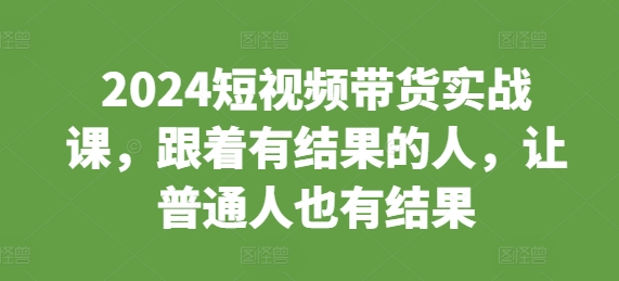 2024短视频带货实战课，跟着有结果的人，让普通人也有结果-鼎铸网