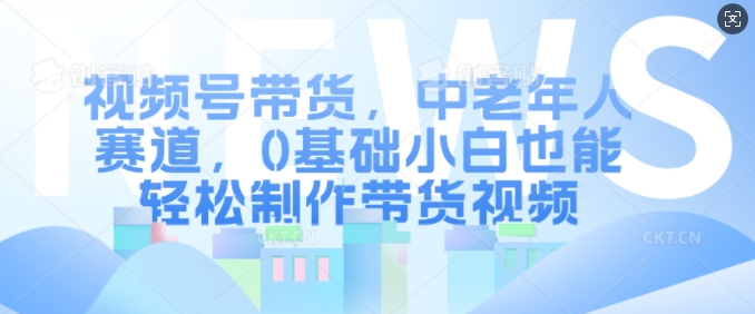 视频号带货，中老年人赛道，0基础小白也能轻松制作带货视频-鼎铸网