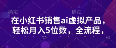 小红书销售ai虚拟产品，轻松月入5位数，全流程，超细节变现过程，完全无卡点-鼎铸网