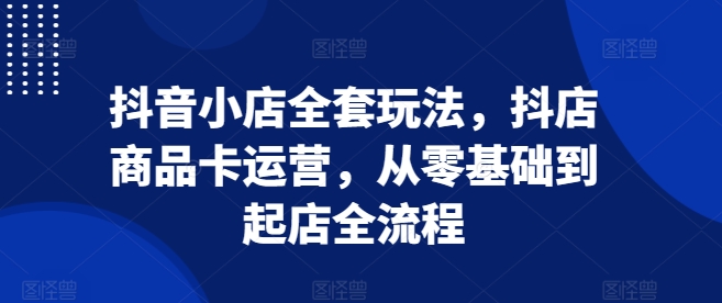 抖音小店全套玩法，抖店商品卡运营，从零基础到起店全流程-鼎铸网