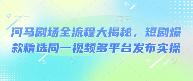 河马剧场全流程大揭秘，短剧爆款精选同一视频多平台发布实操-鼎铸网