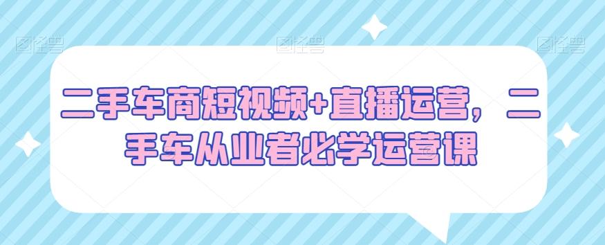 52f850c2cc07dee8ad11de600357e64f.jpeg 二手车商短视频+直播运营,二手车从业者必学运营课