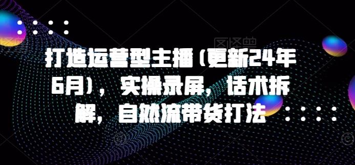 打造运营型主播(更新24年6月)，实操录屏，话术拆解，自然流带货打法-鼎铸网