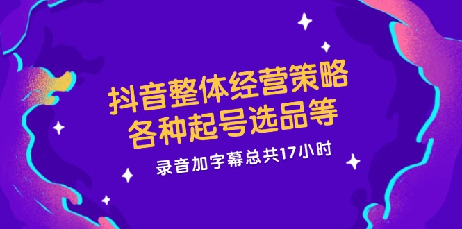 抖音整体经营策略，各种起号选品等  录音加字幕总共17小时-鼎铸网