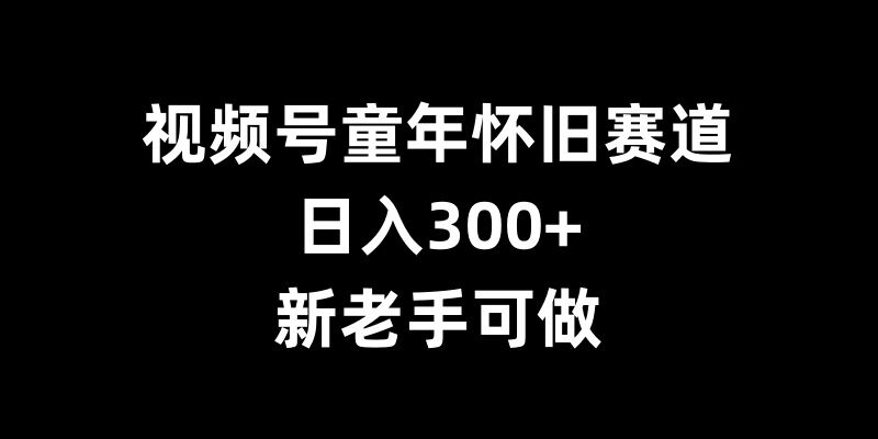 视频号童年怀旧赛道,日入300+,新老手可做【揭秘】-鼎铸网