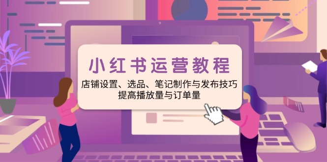 小红书运营教程：店铺设置、选品、笔记制作与发布技巧、提高播放量与订…-鼎铸网