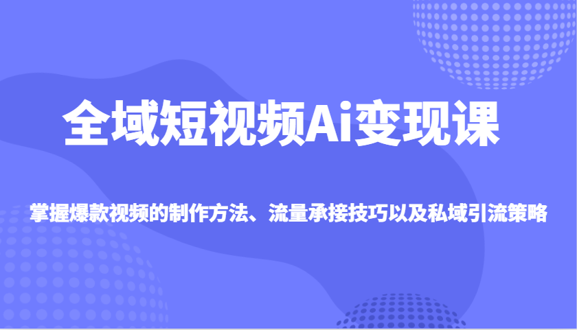 全域短视频Ai变现课，掌握爆款视频的制作方法、流量承接技巧以及私域引流策略-鼎铸网