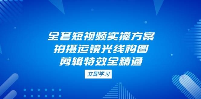 全套短视频实操方案，拍摄运镜光线构图，剪辑特效全精通-鼎铸网