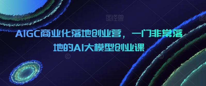 67c27abdce21fe4b590a7d1db522d7b5.jpeg AIGC商业化落地创业营,一门非常落地的AI大模型创业课