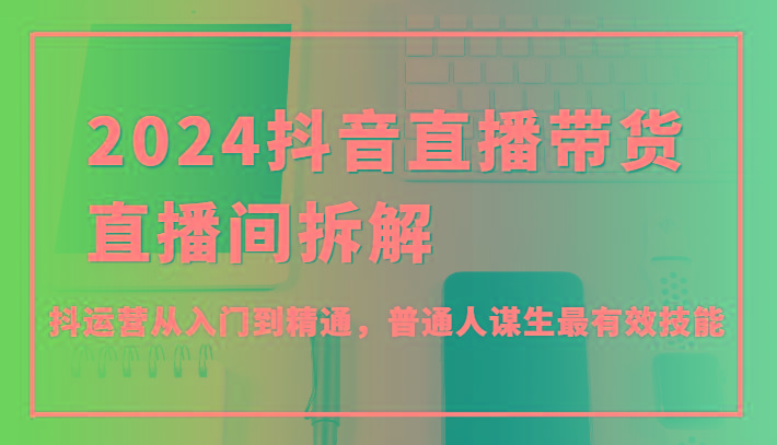 2024抖音直播带货直播间拆解，抖运营从入门到精通，普通人谋生最有效技能-鼎铸网
