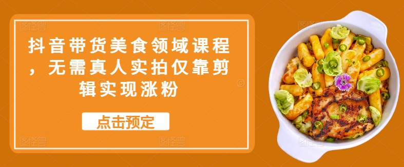 抖音带货美食领域课程，无需真人实拍仅靠剪辑实现涨粉-鼎铸网