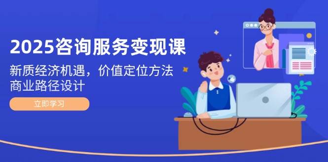 2025咨询服务变现课：新质经济机遇，价值定位方法，商业路径设计-鼎铸网