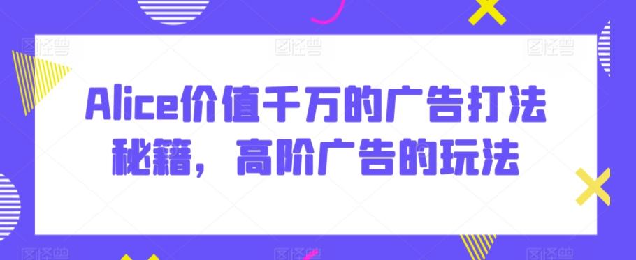 Alice价值千万的广告打法秘籍，高阶广告的玩法-鼎铸网