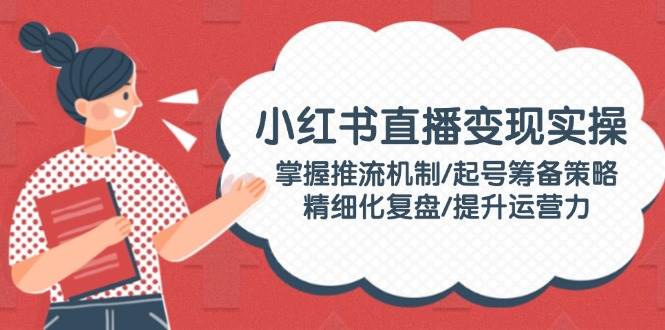 小红书直播变现实操：掌握推流机制/起号筹备策略/精细化复盘/提升运营力-鼎铸网