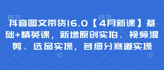 抖音图文带货16.0【4月新课】基础+精英课，新增原创实拍、视频混剪、选品实操，各细分赛道实操-鼎铸网