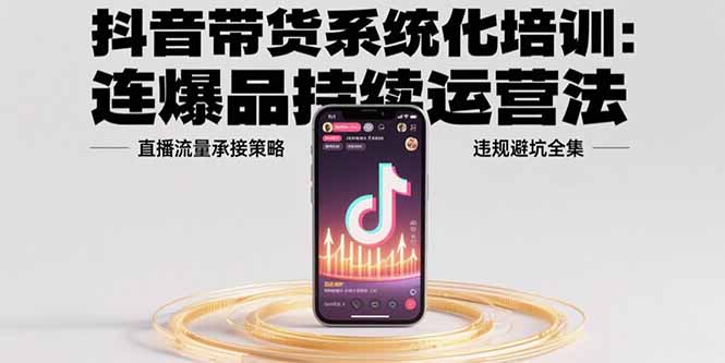 抖音带货系统化培训：连爆品持续运营法，直播流量承接策略，违规避坑全集-鼎铸网