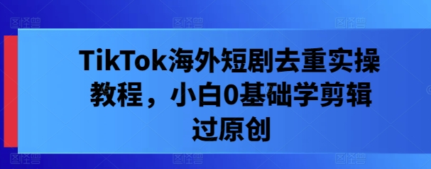 TikTok海外短剧去重实操教程，小白0基础学剪辑过原创-鼎铸网