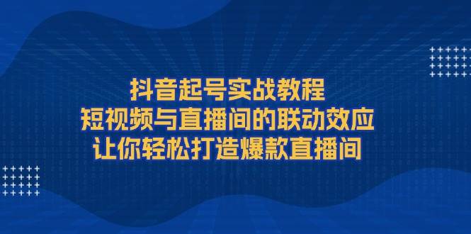 抖音起号实战教程,短视频与直播间的联动效应,让你轻松打造爆款直播间-鼎铸网