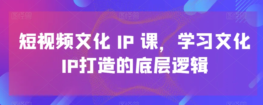 短视频文化IP课，学习文化IP打造的底层逻辑-鼎铸网