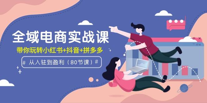 (9529期)全域电商实战课：从入驻到盈利，带你玩转小红书+抖音+拼多多(80节课)-鼎铸网