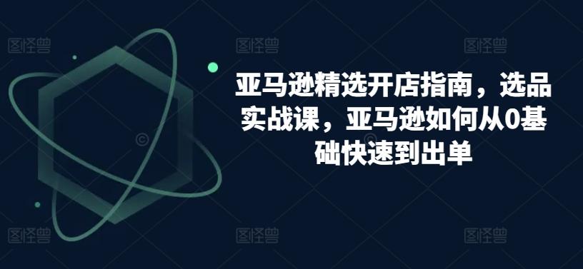 亚马逊精选开店指南，选品实战课，亚马逊如何从0基础快速到出单-鼎铸网