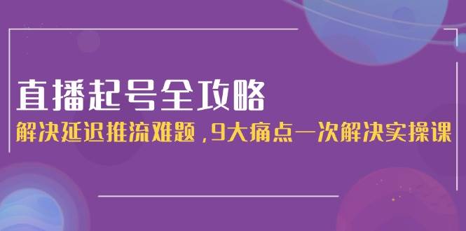 直播起号全攻略：解决延迟推流难题，9大痛点一次解决实操课-鼎铸网