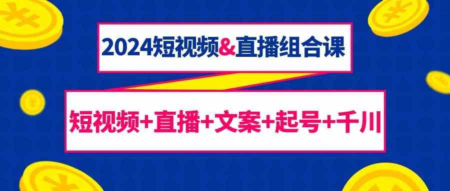 2024短视频&直播组合课：短视频+直播+文案+起号+千川(67节课)-鼎铸网