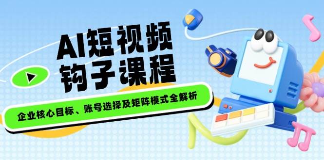 AI短视频钩子课程，企业核心目标、账号选择及矩阵模式全解析-鼎铸网